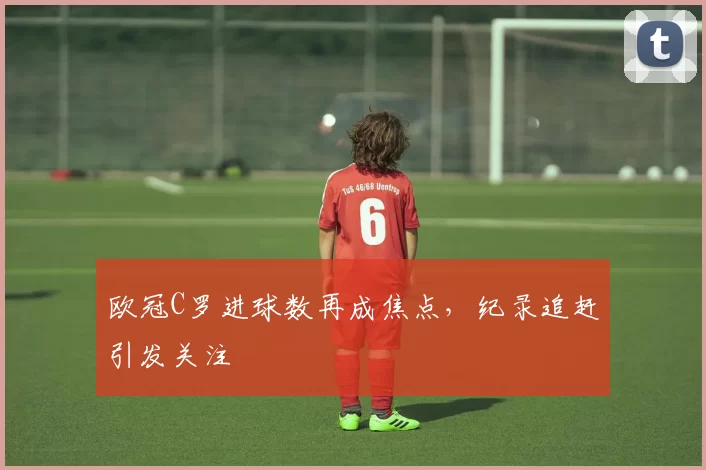 欧冠C罗进球数再成焦点,纪录追赶引发关注
