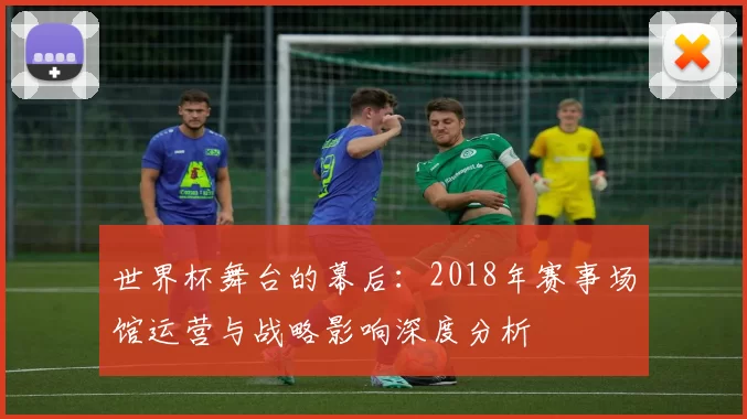 世界杯舞台的幕后:2018年赛事场馆运营与战略影响深度分析