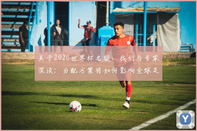 关于2026世界杯名额，我们与专家深谈：分配方案将如何影响全球足球竞争？