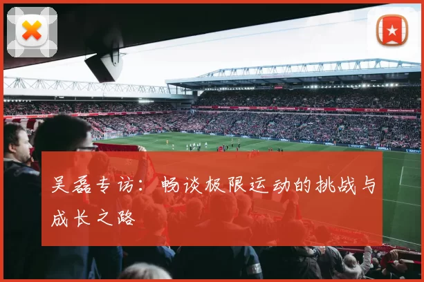 吴磊专访:畅谈极限运动的挑战与成长之路
