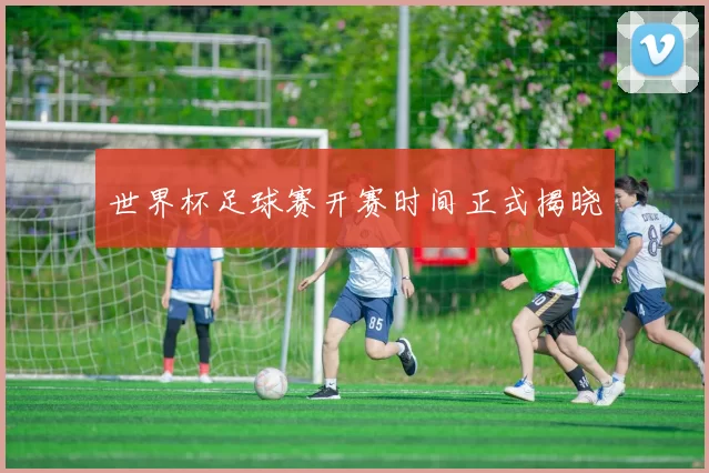 世界杯足球赛开赛时间正式揭晓