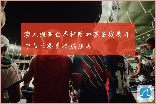 澳大利亚世界杯附加赛备战展开，冲击正赛资格成焦点