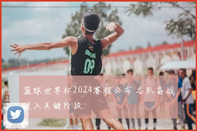 篮球世界杯2024赛程公布 各队备战进入关键阶段