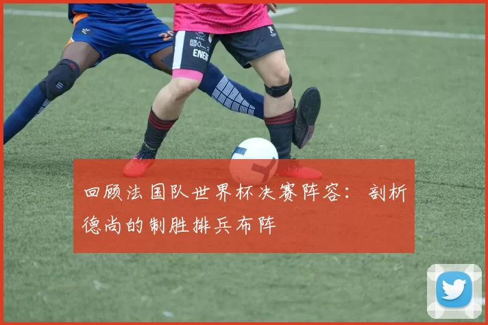 回顾法国队世界杯决赛阵容：剖析德尚的制胜排兵布阵