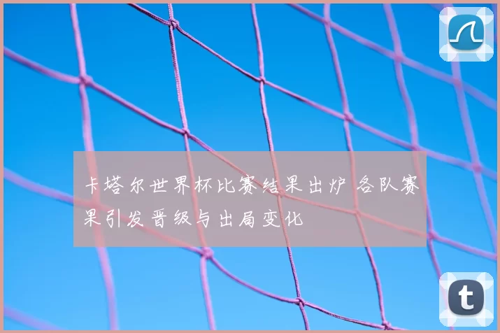 卡塔尔世界杯比赛结果出炉 各队赛果引发晋级与出局变化