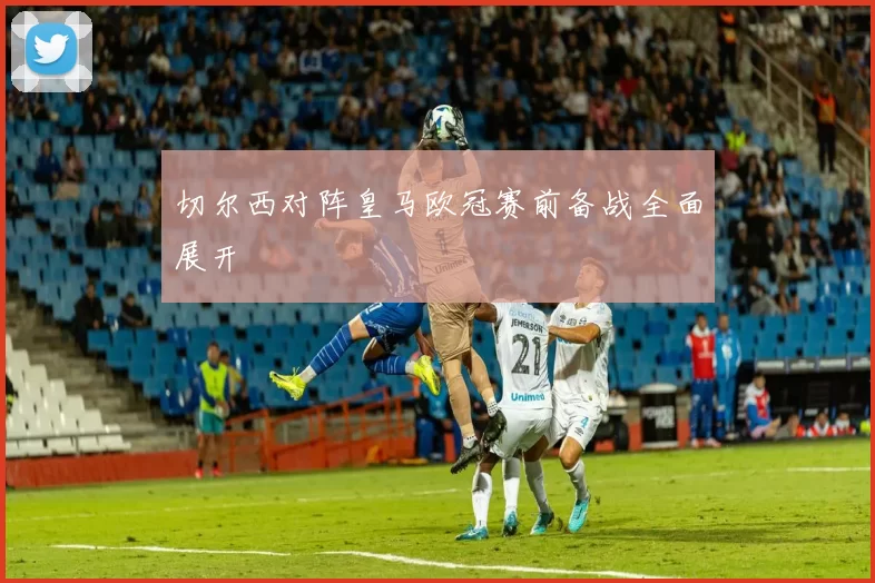 切尔西对阵皇马欧冠赛前备战全面展开