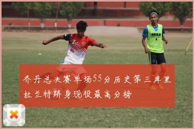乔丹总决赛单场55分历史第三库里杜兰特跻身现役最高分榜