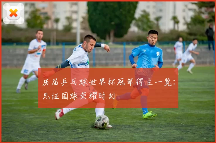 历届乒乓球世界杯冠军得主一览：见证国球荣耀时刻