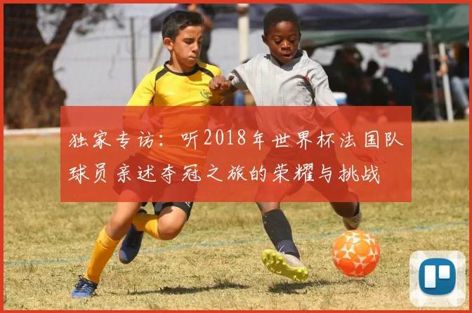 独家专访:听2018年世界杯法国队球员亲述夺冠之旅的荣耀与挑战