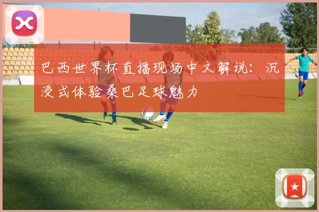巴西世界杯直播现场中文解说：沉浸式体验桑巴足球魅力
