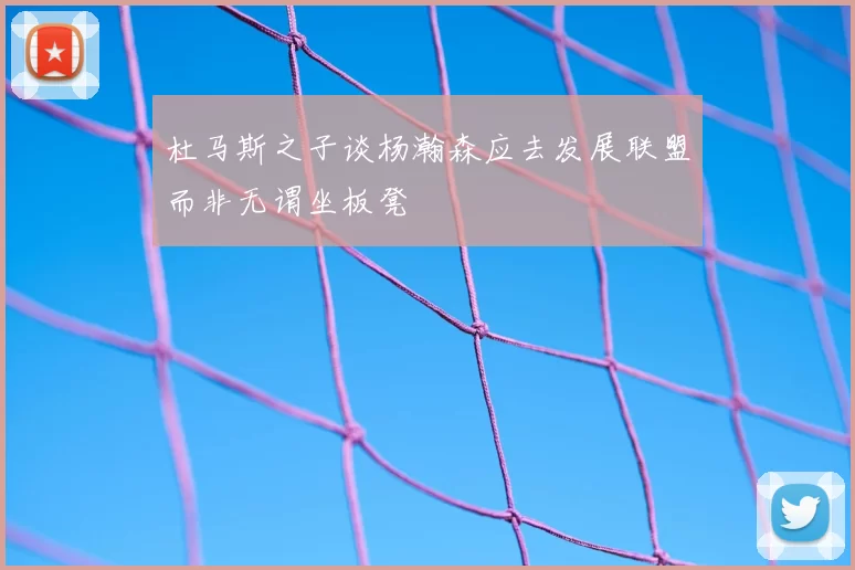 杜马斯之子谈杨瀚森应去发展联盟而非无谓坐板凳