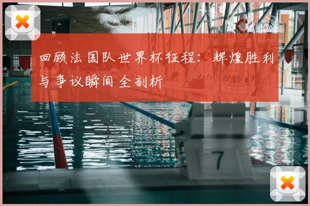 回顾法国队世界杯征程:辉煌胜利与争议瞬间全剖析