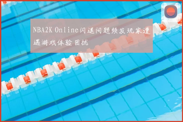 NBA2K Online闪退问题频发玩家遭遇游戏体验困扰