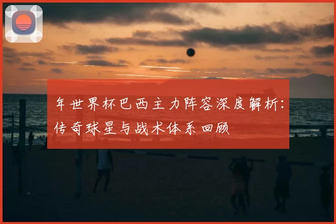 年世界杯巴西主力阵容深度解析:传奇球星与战术体系回顾