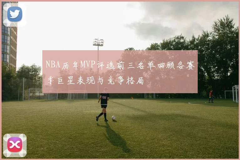 NBA历年MVP评选前三名单回顾各赛季巨星表现与竞争格局