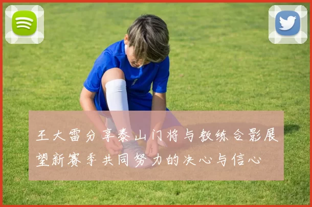 王大雷分享泰山门将与教练合影展望新赛季共同努力的决心与信心