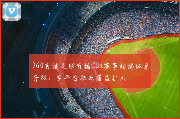 360直播足球直播CBA赛事转播体系升级，多平台联动覆盖扩大