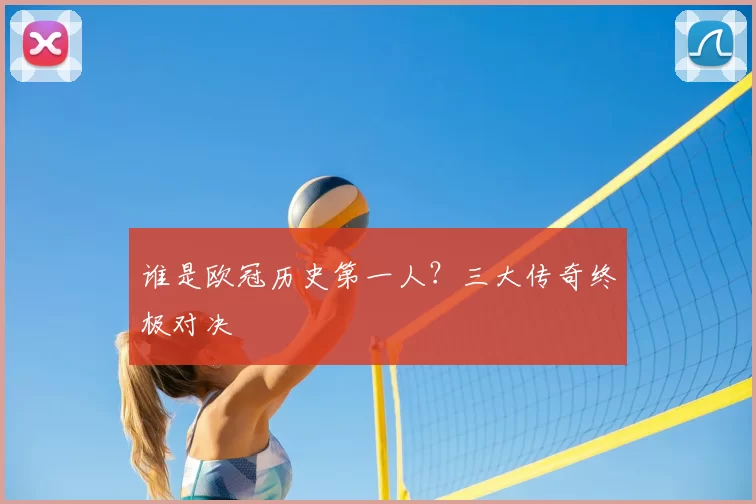 谁是欧冠历史第一人?三大传奇终极对决
