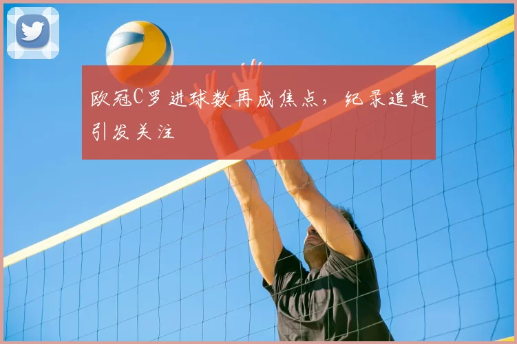 欧冠C罗进球数再成焦点，纪录追赶引发关注