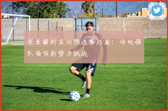 深度解析亚洲预选赛格局：传统强队面临新势力挑战