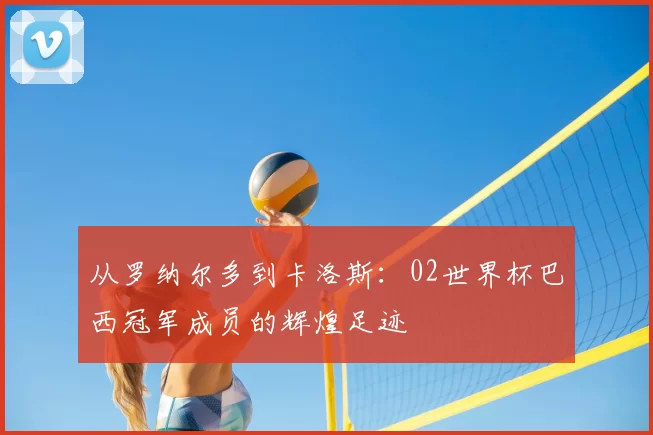 从罗纳尔多到卡洛斯：02世界杯巴西冠军成员的辉煌足迹
