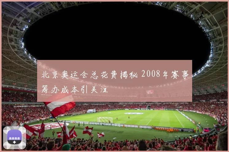 北京奥运会总花费揭秘 2008年赛事筹办成本引关注