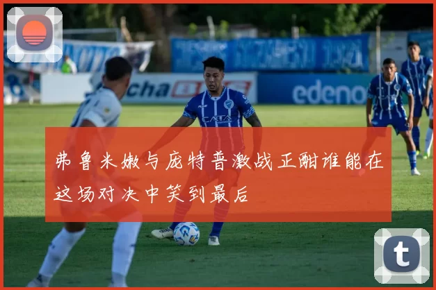 弗鲁米嫩与庞特普激战正酣谁能在这场对决中笑到最后