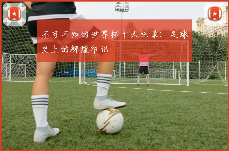 不可不知的世界杯十大记录：足球史上的辉煌印记
