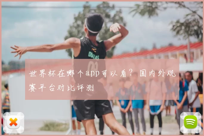世界杯在哪个app可以看?国内外观赛平台对比评测