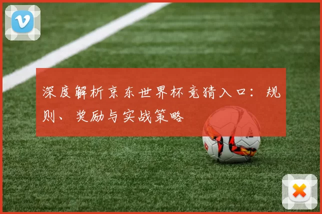 深度解析京东世界杯竞猜入口：规则、奖励与实战策略