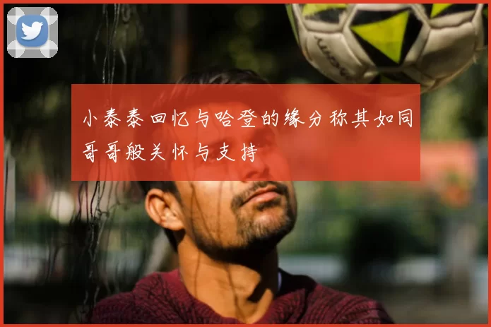 小泰泰回忆与哈登的缘分称其如同哥哥般关怀与支持