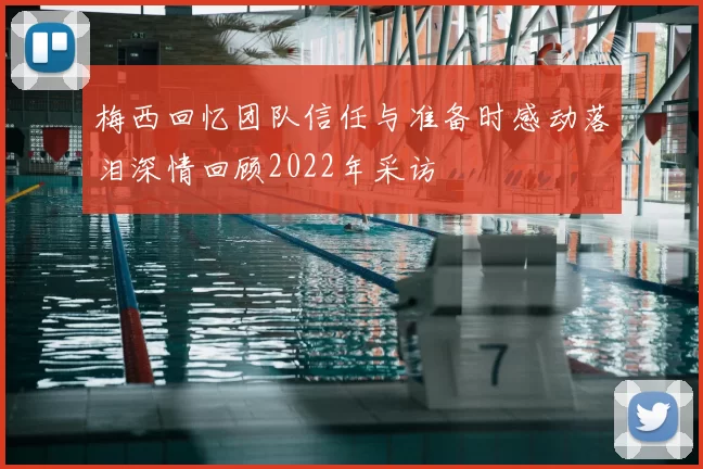 梅西回忆团队信任与准备时感动落泪深情回顾2022年采访
