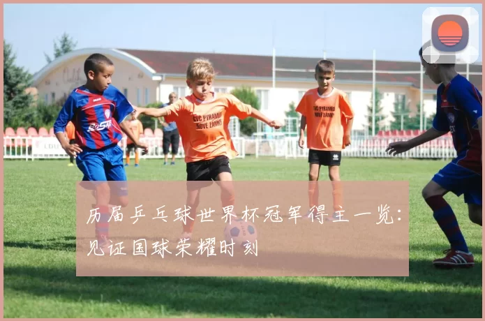 历届乒乓球世界杯冠军得主一览：见证国球荣耀时刻
