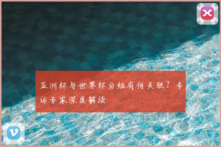 亚洲杯与世界杯分组有何关联？专访专家深度解读