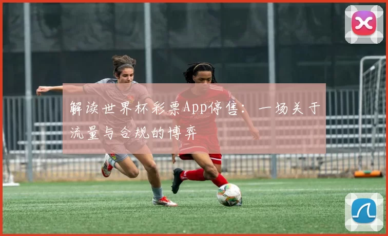 解读世界杯彩票App停售：一场关于流量与合规的博弈