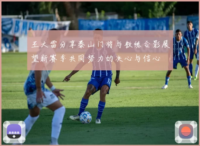 王大雷分享泰山门将与教练合影展望新赛季共同努力的决心与信心