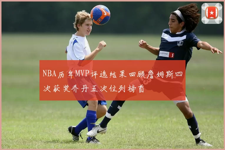 NBA历年MVP评选结果回顾詹姆斯四次获奖乔丹五次位列榜首
