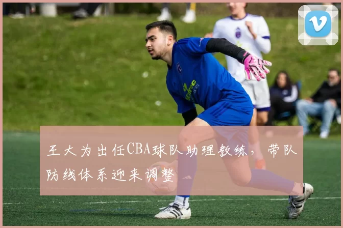 王大为出任CBA球队助理教练,带队防线体系迎来调整