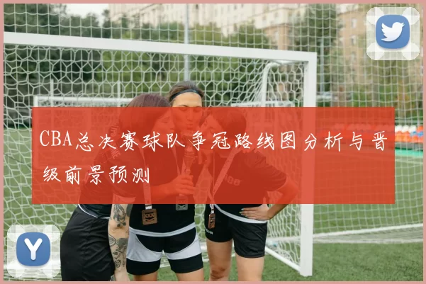 CBA总决赛球队争冠路线图分析与晋级前景预测