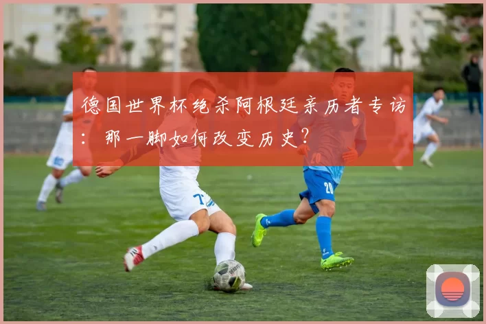 德国世界杯绝杀阿根廷亲历者专访:那一脚如何改变历史?