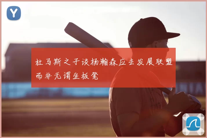 杜马斯之子谈杨瀚森应去发展联盟而非无谓坐板凳