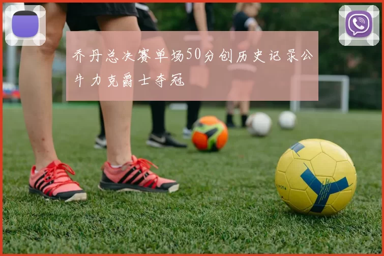 乔丹总决赛单场50分创历史记录公牛力克爵士夺冠