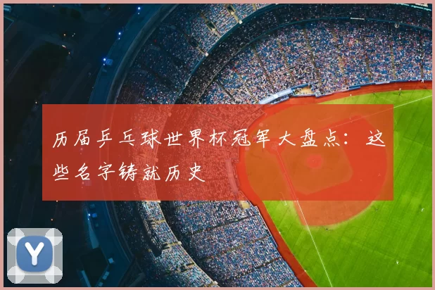 历届乒乓球世界杯冠军大盘点:这些名字铸就历史