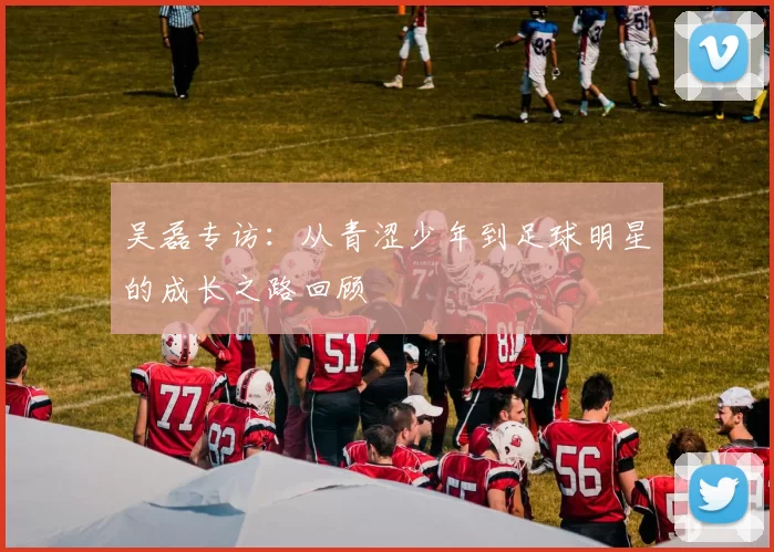 吴磊专访:从青涩少年到足球明星的成长之路回顾
