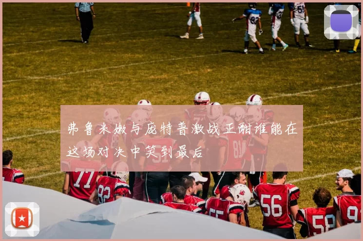 弗鲁米嫩与庞特普激战正酣谁能在这场对决中笑到最后