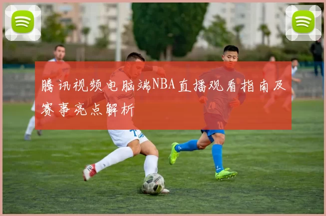 腾讯视频电脑端NBA直播观看指南及赛事亮点解析