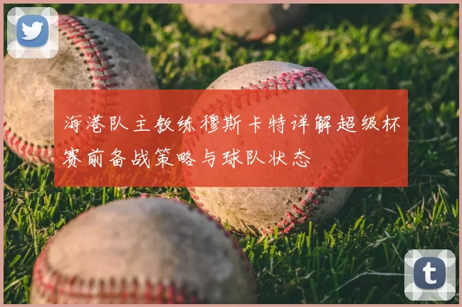 海港队主教练穆斯卡特详解超级杯赛前备战策略与球队状态