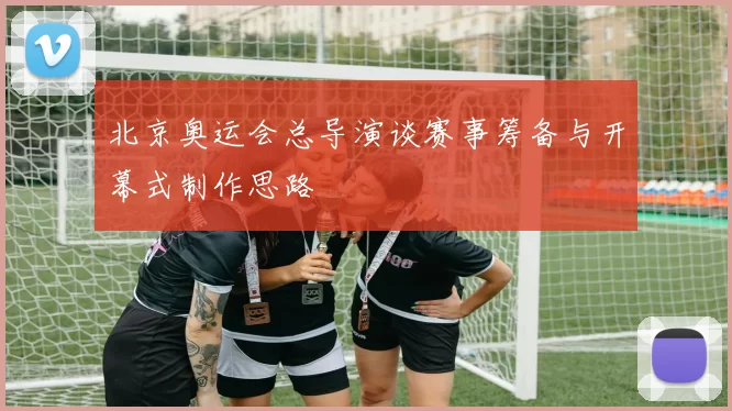 北京奥运会总导演谈赛事筹备与开幕式制作思路