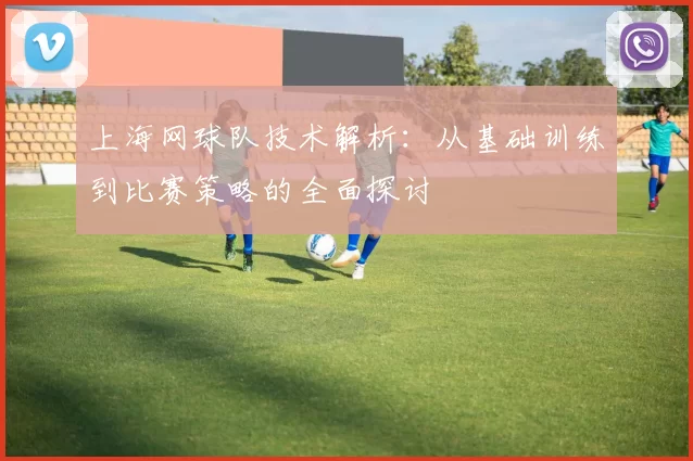上海网球队技术解析:从基础训练到比赛策略的全面探讨