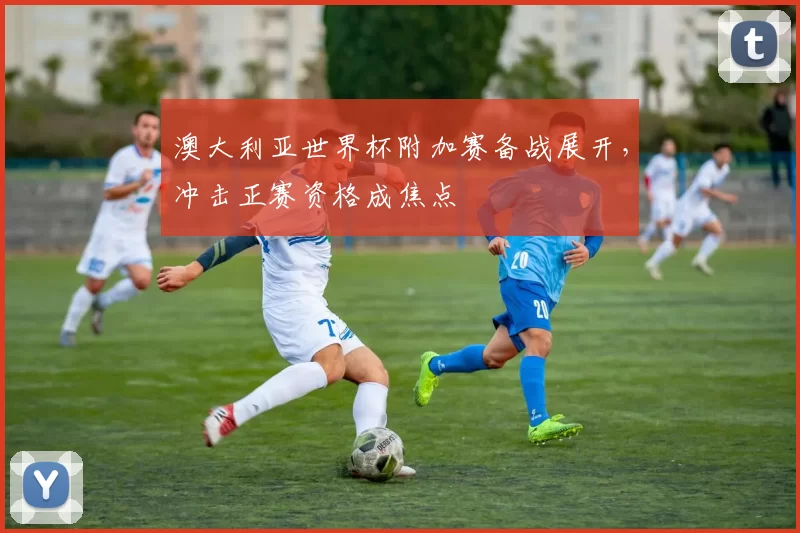 澳大利亚世界杯附加赛备战展开，冲击正赛资格成焦点